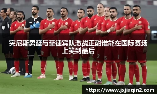 突尼斯男篮与菲律宾队激战正酣谁能在国际赛场上笑到最后